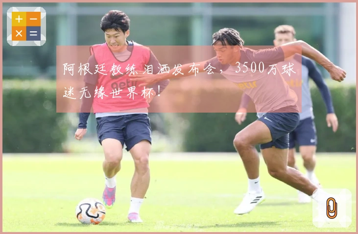 阿根廷教练泪洒发布会，3500万球迷无缘世界杯！