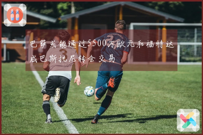 巴萨或能通过5500万欧元和福特达成巴斯托尼转会交易