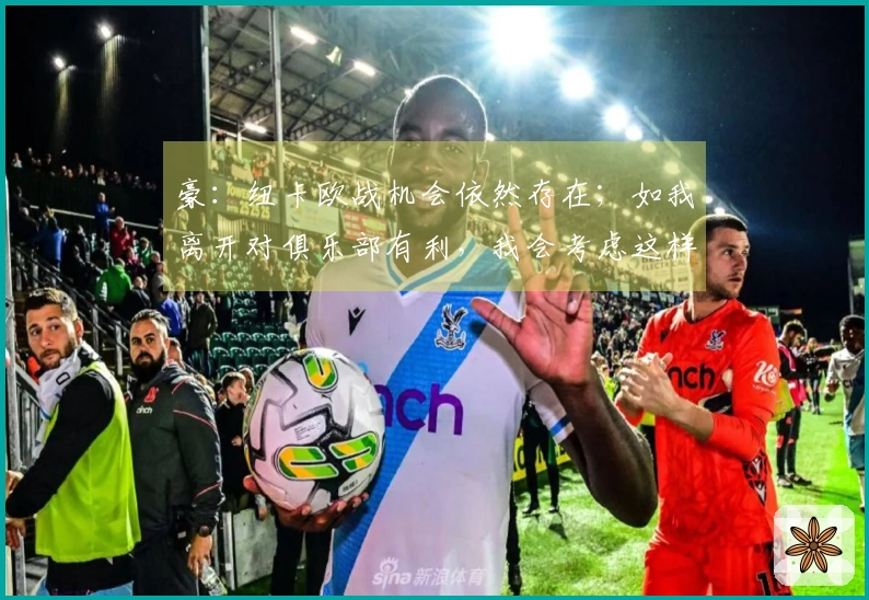 豪：纽卡欧战机会依然存在；如我离开对俱乐部有利，我会考虑这样做