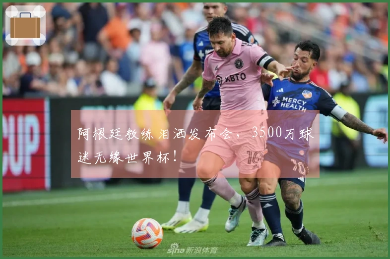 阿根廷教练泪洒发布会，3500万球迷无缘世界杯！
