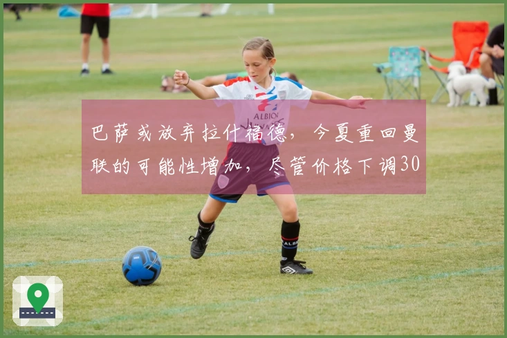 巴萨或放弃拉什福德，今夏重回曼联的可能性增加，尽管价格下调3000万