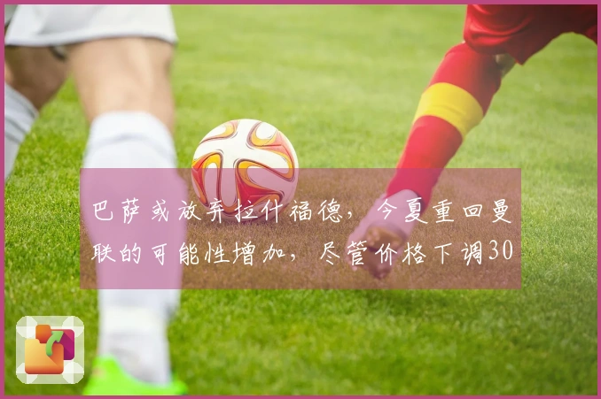 巴萨或放弃拉什福德，今夏重回曼联的可能性增加，尽管价格下调3000万